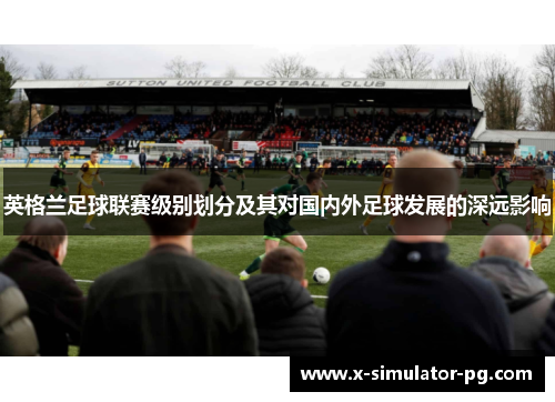 英格兰足球联赛级别划分及其对国内外足球发展的深远影响 英格兰足球联赛级别划分及其对国内外足球发展的深远影响
