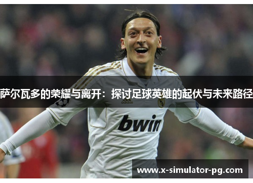 萨尔瓦多的荣耀与离开:探讨足球英雄的起伏与未来路径 萨尔瓦多的荣耀与离开:探讨足球英雄的起伏与未来路径