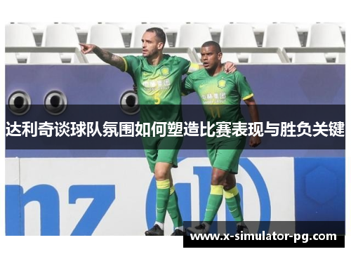 达利奇谈球队氛围如何塑造比赛表现与胜负关键
