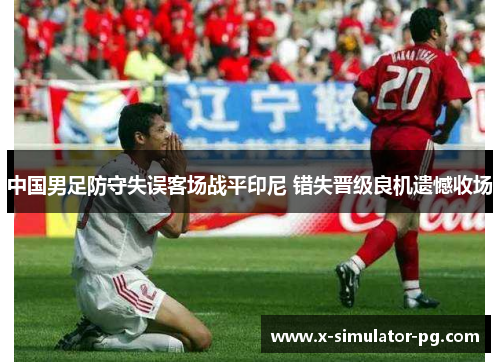 中国男足防守失误客场战平印尼 错失晋级良机遗憾收场