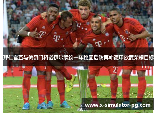拜仁官宣与传奇门将诺伊尔续约一年稳固后防再冲德甲欧冠荣耀目标