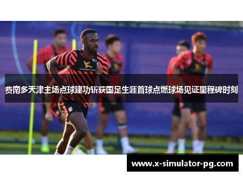 费南多天津主场点球建功斩获国足生涯首球点燃球场见证里程碑时刻